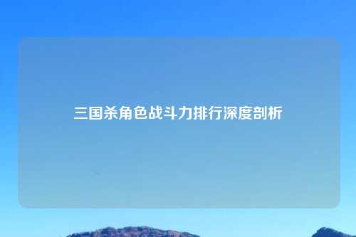 三国杀角色战斗力排行深度剖析