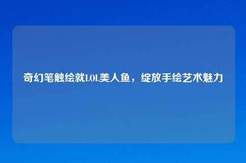 奇幻笔触绘就LOL美人鱼，绽放手绘艺术魅力