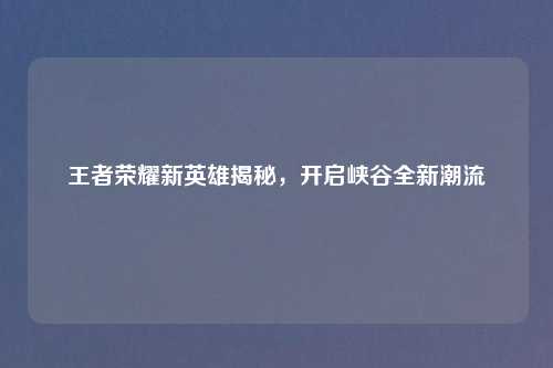 王者荣耀新英雄揭秘,开启峡谷全新潮流