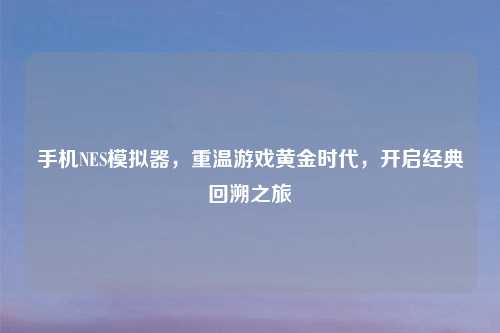 手机NES模拟器，重温游戏黄金时代，开启经典回溯之旅