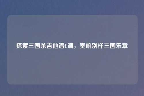 探索三国杀吉他谱C调，奏响别样三国乐章