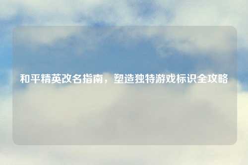 和平精英改名指南，塑造独特游戏标识全攻略