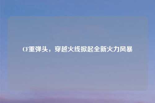 CF重弹头，穿越火线掀起全新火力风暴