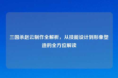 三国杀赵云制作全解析，从技能设计到形象塑造的全方位解读