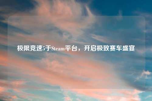 极限竞速5于Steam平台，开启极致赛车盛宴