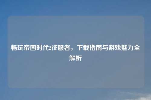 畅玩帝国时代2征服者，下载指南与游戏魅力全解析
