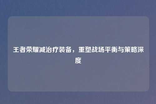 王者荣耀减治疗装备，重塑战场平衡与策略深度