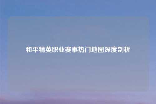 和平精英职业赛事热门地图深度剖析