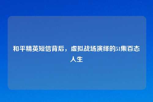和平精英短信背后，虚拟战场演绎的51集百态人生