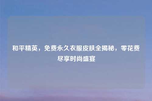 和平精英，免费永久衣服皮肤全揭秘，零花费尽享时尚盛宴