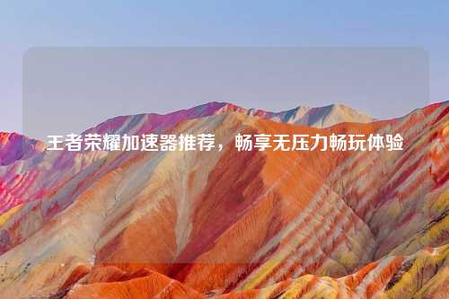 王者荣耀加速器推荐，畅享无压力畅玩体验