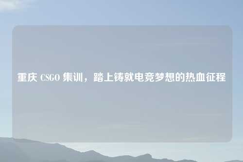 重庆 CSGO 集训，踏上铸就电竞梦想的热血征程