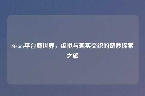 Steam平台鹿世界，虚拟与现实交织的奇妙探索之旅
