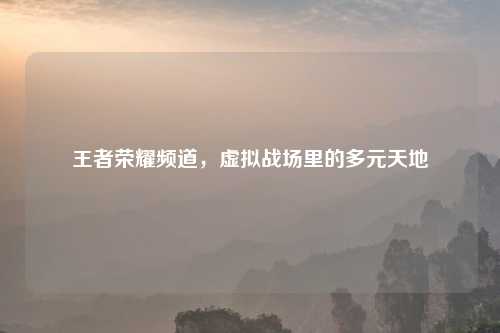 王者荣耀频道，虚拟战场里的多元天地