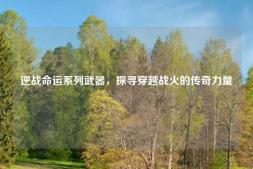 逆战命运系列武器，探寻穿越战火的传奇力量