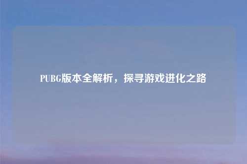 PUBG版本全解析，探寻游戏进化之路