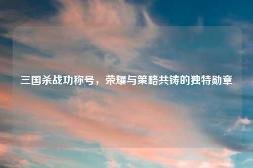 三国杀战功称号，荣耀与策略共铸的独特勋章