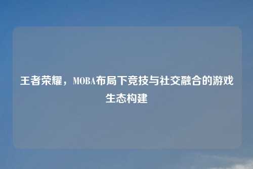 王者荣耀，MOBA布局下竞技与社交融合的游戏生态构建