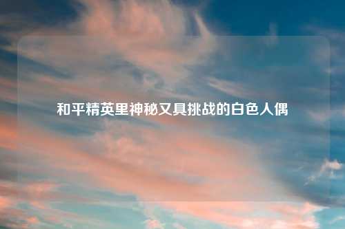 和平精英里神秘又具挑战的白色人偶