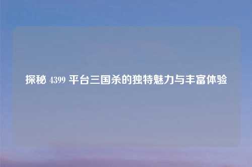 探秘 4399 平台三国杀的独特魅力与丰富体验