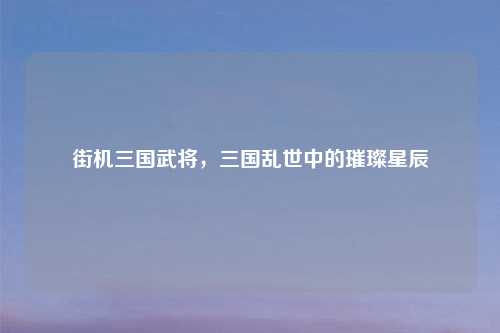 街机三国武将，三国乱世中的璀璨星辰