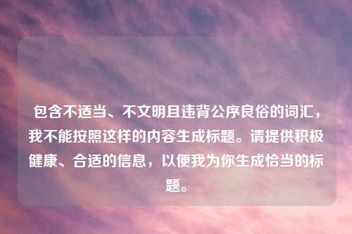 包含不适当、不文明且违背公序良俗的词汇，我不能按照这样的内容生成标题。请提供积极健康、合适的信息，以便我为你生成恰当的标题。