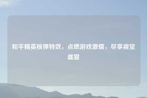 和平精英核弹特效，点燃游戏激情，尽享视觉盛宴