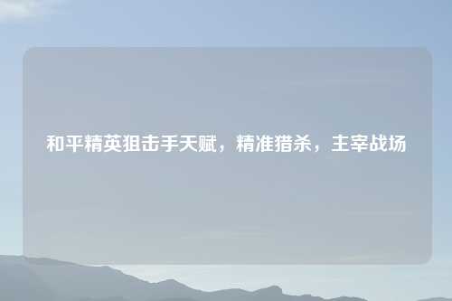 和平精英狙击手天赋，精准猎杀，主宰战场