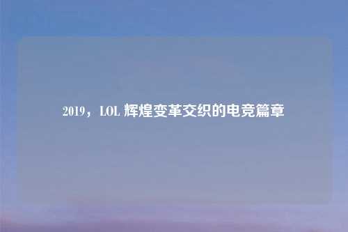 2019，LOL 辉煌变革交织的电竞篇章