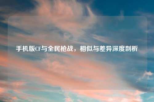 手机版CF与全民枪战，相似与差异深度剖析