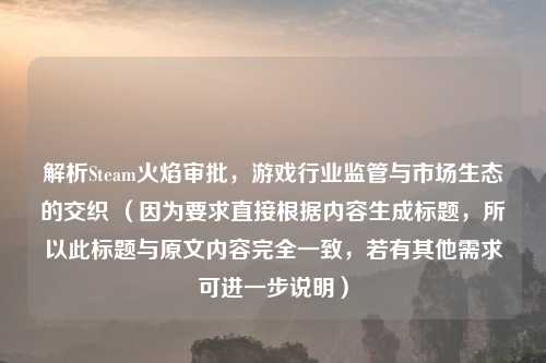 解析Steam火焰审批，游戏行业监管与市场生态的交织 （因为要求直接根据内容生成标题，所以此标题与原文内容完全一致，若有其他需求可进一步说明）