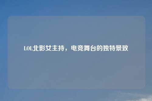 LOL北影女主持，电竞舞台的独特景致