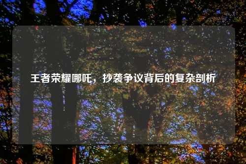 王者荣耀哪吒，抄袭争议背后的复杂剖析