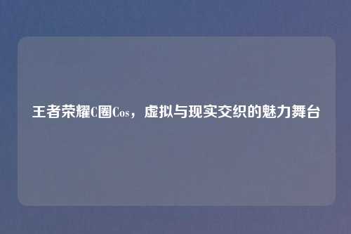 王者荣耀C圈Cos，虚拟与现实交织的魅力舞台
