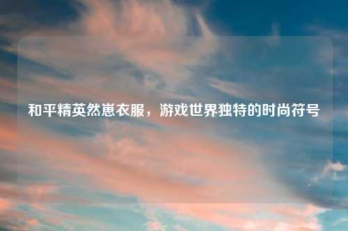 和平精英然崽衣服，游戏世界独特的时尚符号