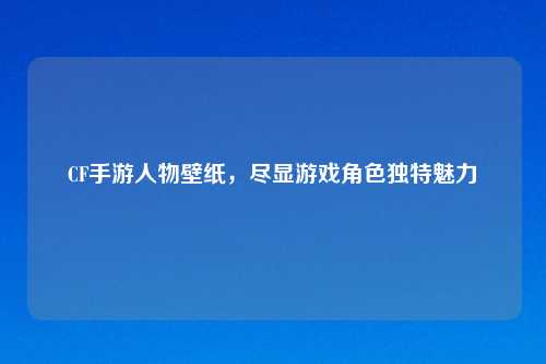 CF手游人物壁纸，尽显游戏角色独特魅力