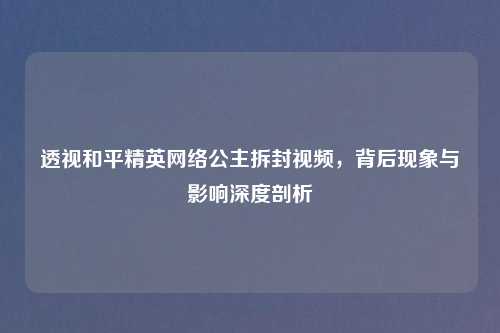 透视和平精英网络公主拆封视频，背后现象与影响深度剖析