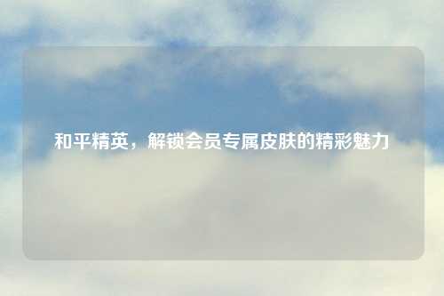 和平精英，解锁会员专属皮肤的精彩魅力