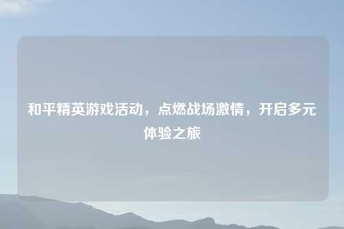 和平精英游戏活动，点燃战场激情，开启多元体验之旅