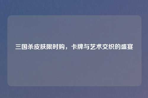 三国杀皮肤限时购，卡牌与艺术交织的盛宴