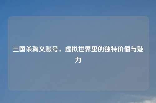 三国杀麴义账号，虚拟世界里的独特价值与魅力