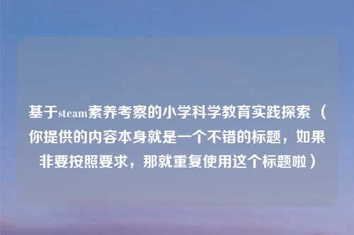 基于steam素养考察的小学科学教育实践探索 （你提供的内容本身就是一个不错的标题，如果非要按照要求，那就重复使用这个标题啦）