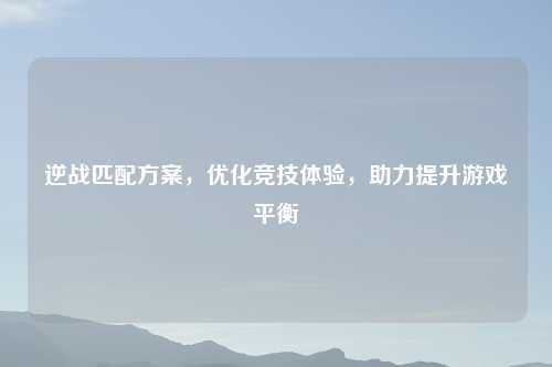逆战匹配方案，优化竞技体验，助力提升游戏平衡
