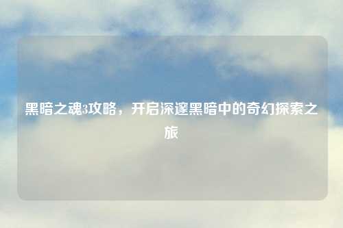 黑暗之魂3攻略，开启深邃黑暗中的奇幻探索之旅