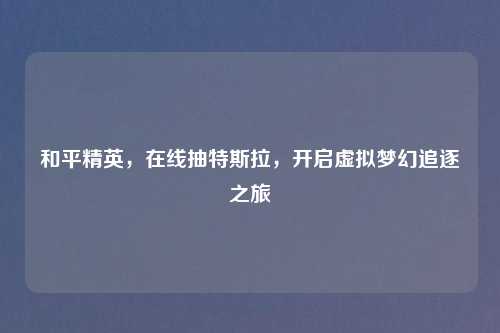 和平精英，在线抽特斯拉，开启虚拟梦幻追逐之旅