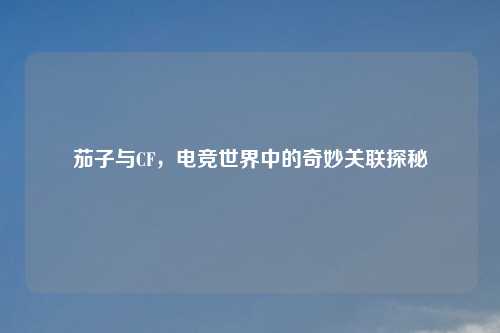 茄子与CF，电竞世界中的奇妙关联探秘