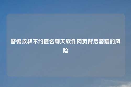 警惕叔叔不约匿名聊天软件网页背后潜藏的风险