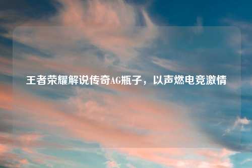 王者荣耀解说传奇AG瓶子，以声燃电竞激情