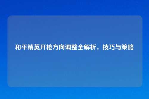 和平精英开枪方向调整全解析，技巧与策略