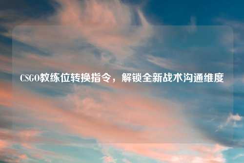 CSGO教练位转换指令，解锁全新战术沟通维度